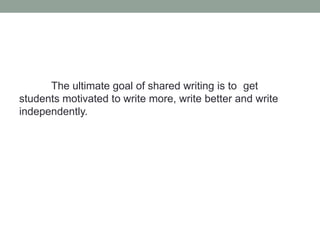 The ultimate goal of shared writing is to get
students motivated to write more, write better and write
independently.
 
