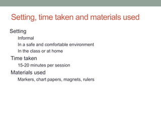 Setting, time taken and materials used
Setting
   Informal
   In a safe and comfortable environment
   In the class or at home
Time taken
   15-20 minutes per session
Materials used
   Markers, chart papers, magnets, rulers
 
