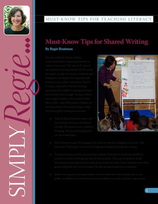 M U S T-K N OW T I P S F O R T E AC H I N G L I T E R AC Y

Regie...  Must-Know Tips for Shared Writing
          By Regie Routman

          Provide sufficient shared writing
          experiences before expecting students to
          write on their own. The “we do it” part of
          the Optimal Learning Model (OLM) where
          an expert, usually the teacher, holds the pen
          and guides and shapes the language with
          students is, too often, overlooked. Shared
          writing is especially critical to writing
          success for our English Language Learners
          and learners who struggle. Giving students
          many opportunities to first express their
          ideas orally—and without fear of failure or
          worrying about the actual writing—helps
          sets them up for writing success later.

              »» Take all ideas that make sense and
                 incorporate them into the shared
 SIMPLY



                 writing. This honors every student’s
                 thinking. The shared writing draft
                 can be revised later.

              »» Don’t hesitate to put the language that students may be struggling to express “into
                 their ears.” This is part of our role in helping to shape and guide the writing.

              »» To ensure hearing all the voices and to evaluate all students’ thinking and efforts,
                 word process the whole group, shared writing draft. Then, put students in small,
                 heterogeneous groups and have each group revise the draft. Come together as a whole
                 group and guide the final revisions. Use this process across the curriculum.

              »» Before moving on to having students write on their own, have at least one or two
                 public, scaffolded conversations to ensure students are ready and have cogent ideas.



                                                                                                        1
 
