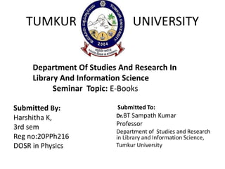 Submitted By:
Harshitha K,
3rd sem
Reg no:20PPh216
DOSR in Physics
Submitted To:
Dr.BT Sampath Kumar
Professor
Department of Studies and Research
in Library and Information Science,
Tumkur University
TUMKUR UNIVERSITY
Department Of Studies And Research In
Library And Information Science
Seminar Topic: E-Books
 