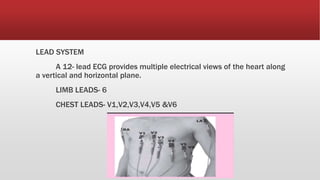 LEAD SYSTEM
A 12- lead ECG provides multiple electrical views of the heart along
a vertical and horizontal plane.
LIMB LEADS- 6
CHEST LEADS- V1,V2,V3,V4,V5 &V6
 