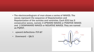 ▪ The electrocardiogram of man shows a series of WAVES. The
waves represent the sequence of Depolarization and
Repolarization of the auricles and ventricles. Each ECG has 5
consecutive waves, namely 3 UPWARD WAVES or POSITIVE WAVES
and 2 DOWNWARD WAVES or NEGATIVE WAVES. They are named
as PQRST.
▪ upward deflections- P,R &T
▪ Downward – Q& S
 