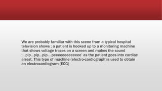 We are probably familiar with this scene from a typical hospital
television shows ; a patient is hooked up to a monitoring machine
that shows voltage traces on a screen and makes the sound
‘…pip…pip…pip….peeeeeeeeeeeee’ as the patient goes into cardiac
arrest. This type of machine (electro-cardiograph)is used to obtain
an electrocardiogram (ECG)
 