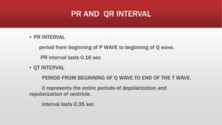 PR AND QR INTERVAL
▪ PR INTERVAL
period from beginning of P WAVE to beginning of Q wave.
PR interval lasts 0.16 sec
▪ QT INTERVAL
PERIOD FROM BEGINNING OF Q WAVE TO END OF THE T WAVE.
it represents the entire periods of depolarization and
repolarization of ventricle.
interval lasts 0.35 sec
 
