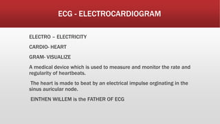 ECG - ELECTROCARDIOGRAM
ELECTRO – ELECTRICITY
CARDIO- HEART
GRAM- VISUALIZE
A medical device which is used to measure and monitor the rate and
regularity of heartbeats.
The heart is made to beat by an electrical impulse orginating in the
sinus auricular node.
EINTHEN WILLEM is the FATHER OF ECG
 