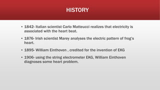 HISTORY
▪ 1842- Italian scientist Carlo Matteucci realizes that electricity is
associated with the heart beat.
▪ 1876- Irish scientist Marey analyses the electric pattern of frog’s
heart.
▪ 1895- William Einthoven , credited for the invention of EKG
▪ 1906- using the string electrometer EKG, William Einthoven
diagnoses some heart problem.
 