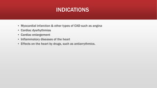 INDICATIONS
▪ Myocardial infarction & other types of CAD such as angina
▪ Cardiac dysrhythmias
▪ Cardiac enlargement
▪ Inflammatory diseases of the heart
▪ Effects on the heart by drugs, such as antiarrythmics.
 