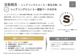 Copyright (c) Sharing Economy Association, Japan all rights reserved.
認証マーク取得のメリット
活動報告：シェアリングエコノミー普及活動（4）
シェアリングエコノミー認証マークの付与
シェアリングエコノミー検討会議中間報告書（2016年11月に内閣官房IT総合戦
略室が発表）のモデルガイドラインをもとに、政府による法規制と民間の自主
規制を組み合わせたハイブリッドなルールを策定しています。
認証マークは、シェアリングエコノミー未経験者の不安を取り除き、シェアサ
ービスを1回でも利用してもらうことを目的としています。外部有識者を含む委
員会によるサービスの認証を通じて、安全性及び信頼性の確保に真摯に取り組
んでいるプラットフォーム事業者を明らかにすると同時に、その取り組みをベ
ストプラクティスとして規範化して各サービスの質を向上させます。
シェアリングエコノミー認証マーク
デザイン
シェアリングエコノミー認証マークに関す
る詳細については、協会事務局までお問い
合わせください。
メールアドレス：info@sharing-economy.jp
A. 他のシェアサービスとの差別化
B. 保険料の割引（最大60％OFF）の適用
C. 自治体連携の円滑化
D. 海外展開への寄与（今後、日本の認証基準が国際標準
になるよう国際会議の場で積極的にPRする予定）
公募しています！
14
 