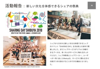 Copyright (c) Sharing Economy Association, Japan all rights reserved.
活動報告：新しい文化を体感できるシェアの祭典 16
シェアから生まれる新しい文化を体感できるシェア
のイベント「SHARING DAY」を渋谷区と大津市で開
催しました。またシェアサービスがリアルに体験で
きるブースは、多くの人がサービスに触れるきっか
けとなり、シェア事業者とシェアワーカー、ユーザ
ーが一同に会したMeetupは、サービスに関わる方々
の結びつきを強化することのできる機会となりまし
た。
 