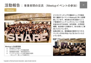 Copyright (c) Sharing Economy Association, Japan all rights reserved.
活動報告：事業者間の交流 （Meetupイベントの参加） 17
Meetup
ビジネスマッチングや最新のシェア市場を
熱く議論するイベントMeetupを1年に3回開
催しています。参加者は日本全国からシェ
ア事業者やシェアリングエコノミーで共助
社会をめざす自治体・NPO団体・大学研究
機関、政治家から官僚まで、約150名にご参
加いただいています。
会員企業には、登壇機会の提供やビジネス
マッチングのお手伝いなどをさせていただ
いています。
Meetupへの会員特典
● 特別割引での参加
● ビジネスマッチングの機会提供
● 登壇機会の提供 （特別会員のみ）
● ピッチによるサービス紹介機会の提供
（※シェア・準シェア会員のみ）
 