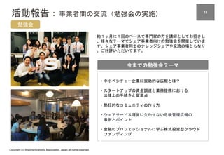 Copyright (c) Sharing Economy Association, Japan all rights reserved.
活動報告：事業者間の交流（勉強会の実施） 18
勉強会
約１ヶ月に１回のペースで専門家の方を講師としてお招きし
、様々なテーマでシェア事業者向けの勉強会を開催していま
す。シェア事業者同士のナレッジシェアや交流の場ともなり
、ご好評いただいてます。
今までの勉強会テーマ
・中小ベンチャー企業に実効的な広報とは？
・スタートアップの資金調達と業務提携における
法律上の手続きと留意点
・熱狂的なコミュニティの作り方
・シェアサービス運営に欠かせない危機管理広報の
事例とポイント
・金融のプロフェッショナルに学ぶ株式投資型クラウド
ファンディング
 