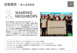 活動報告：個人会員制度 1919
個人会員制度「SHARING NEIGHBORS」は、シェ
アワーカーのためのスキルアップ機会、保険や福利
厚生などをカバーする「SHARING Benefit（シェア
リングベネフィット）」の企画開発をしてまいりま
す。また現行の規制課題における制度改正や法整備
等にシェアワーカーの意見や要望を社会に発信、政
策提言をしてまいります。また、個人会員同士のコ
ミュニティを構築することでシェアワーカー同士の
情報共有やスキルアップに繋がる機会を提供します
。
・シェアワーカーのコミュニティ形成とネットワーキング支援
・スキルアップ・キャリアアップ支援（オンラインサロン / オフラインサロン）
・シェアワーカー向け保険・福利厚生などの総合支援サービス「SHARING Benefit」の提供
・シェアワーカーの調査研究
・シェアリングエコノミーの制度改正等、法整備における政府・自治体への働きかけ、社会発信
 