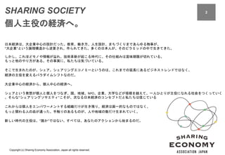 Copyright (c) Sharing Economy Association, Japan all rights reserved.
22SHARING SOCIETY
個人主役の経済へ。
日本経済は、大企業中心の設計だった。教育、働き方、人生設計、まちづくりまであらゆる物事が、
“大企業”という論理構造から逆算され、作られてきた。多くの日本人が、そのピラミッドの中で生きてきた。
しかし、これほどモノや情報が溢れ、技術革新が起こる時代に、その仕組みは賞味期限が切れている。
もっと他のやり方がある。その事実に、私たちは気づいている。
そこで生まれたのが、シェア。シェアリングエコノミーというのは、これまでの延長にあるビジネストレンドではなく、
経済の主役を変えるパラダイムシフトなのだ。
大企業中心の経済から、個人中心の経済へ。
シェアという発想が個人と個人をつなぎ、国、地域、NPO、企業、大学などが垣根を越えて、一人ひとりが主役になれる社会をつくっていく
。そんな“シェアリングソサエティ”こそが、次なる日本経済のコンセプトだと私たちは信じている
これからは個人をエンパワーメントする組織だけが生き残り、経済は画一的なものではなく、
もっと関わる人の血が通った、手触りのあるものが、人や地域の数だけ生まれていく。
新しい時代の主役は、“誰か”ではない。すべては、あなたのアクションから始まるのだ。
 