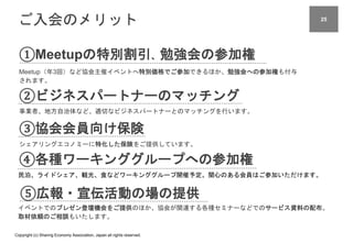 Copyright (c) Sharing Economy Association, Japan all rights reserved.
ご入会のメリット
①Meetupの特別割引、勉強会の参加権
Meetup（年3回）など協会主催イベントへ特別価格でご参加できるほか、勉強会への参加権も付与
されます。
②ビジネスパートナーのマッチング
事業者、地方自治体など、適切なビジネスパートナーとのマッチングを行います。
④各種ワーキンググループへの参加権
民泊、ライドシェア、観光、食などワーキンググループ開催予定。関心のある会員はご参加いただけます。
③協会会員向け保険
シェアリングエコノミーに特化した保険をご提供しています。
⑤広報・宣伝活動の場の提供
イベントでのプレゼン登壇機会をご提供のほか、協会が関連する各種セミナーなどでのサービス資料の配布。
取材依頼のご相談もいたします。
25
 