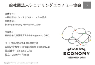 Copyright (c) Sharing Economy Association, Japan all rights reserved.
一般社団法人シェアリングエコノミー協会
団体名称：
一般社団法人シェアリングエコノミー協会
英語表記：
Sharing Economy Association, Japan
所在地：
東京都千代田区平河町2-5-3 Nagatacho GRID
HP：http://sharing-economy.jp
お問い合わせ：info@sharing-economy.jp
電話番号 03-5759-0306
設立：2016年1月15日
23
 