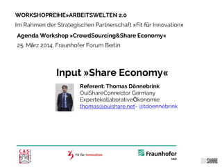 WORKSHOPREIHE»ARBEITSWELTEN 2.0
Im Rahmen der Strategischen Partnerschaft »Fit für Innovation«
Agenda Workshop »CrowdSourcing&Share Economy«
25. März 2014, Fraunhofer Forum Berlin
Input »Share Economy«
Referent: Thomas Dönnebrink
OuiShareConnector Germany
ExpertekollaborativeÖkonomie
thomas@ouishare.net- @tdoennebrink
 