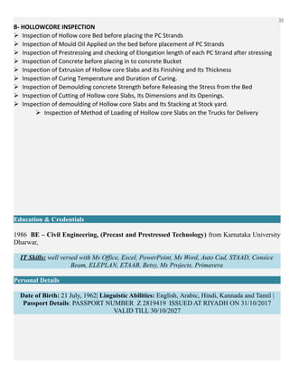 10
B- HOLLOWCORE INSPECTION
Inspection of Hollow core Bed before placing the PC Strands
Inspection of Mould Oil Applied on the bed before placement of PC Strands
Inspection of Prestressing and checking of Elongation length of each PC Strand after stressing
Inspection of Concrete before placing in to concrete Bucket
Inspection of Extrusion of Hollow core Slabs and its Finishing and Its Thickness
Inspection of Curing Temperature and Duration of Curing.
Inspection of Demoulding concrete Strength before Releasing the Stress from the Bed
Inspection of Cutting of Hollow core Slabs, Its Dimensions and its Openings.
Inspection of demoulding of Hollow core Slabs and Its Stacking at Stock yard.
Inspection of Method of Loading of Hollow core Slabs on the Trucks for Delivery
Education & Credentials
1986 BE – Civil Engineering, (Precast and Prestressed Technology) from Karnataka University
Dharwar,
IT Skills: well versed with Ms Office, Excel, PowerPoint, Ms Word, Auto Cad, STAAD, Consice
Beam, ELEPLAN, ETAAB, Betsy, Ms Projects, Primavera
Personal Details
Date of Birth: 21 July, 1962| Linguistic Abilities: English, Arabic, Hindi, Kannada and Tamil |
Passport Details: PASSPORT NUMBER Z 2819419 ISSUED AT RIYADH ON 31/10/2017
VALID TILL 30/10/2027
 
