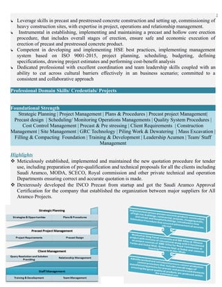 2
 Leverage skills in precast and prestressed concrete construction and setting up, commissioning of
heavy construction sites, with expertise in project, operations and relationship management.
 Instrumental in establishing, implementing and maintaining a precast and hollow core erection
procedure, that includes overall stages of erection, ensure safe and economic execution of
erection of precast and prestressed concrete product.
 Competent in developing and implementing HSE best practices, implementing management
system based on ISO 9001-2015, project planning, scheduling, budgeting, defining
specifications, drawing project estimates and performing cost-benefit analysis
 Dedicated professional with excellent coordination and team leadership skills coupled with an
ability to cut across cultural barriers effectively in an business scenario; committed to a
consistent and collaborative approach
Professional Domain Skills/ Credentials/ Projects
Foundational Strength
Strategic Planning | Project Management | Plans & Procedures | Precast project Management|
Precast design | Scheduling/ Monitoring Operations Managements | Quality System Procedures |
Cost Control Management | Precast & Pre stressing | Client Requirements | Construction
Management | Site Management | GRC Technology | Piling Work & Dewatering | Mass Excavation |
Filling & Compacting Foundation | Training & Development | Leadership Acumen | Team/ Staff
Management
Highlights
 Meticulously established, implemented and maintained the new quotation procedure for tender
use, including preparation of pre-qualification and technical proposals for all the clients including
Saudi Aramco, MODA, SCECO, Royal commission and other private technical and operation
Departments ensuring correct and accurate quotation is made.
 Dexterously developed the INCO Precast from startup and got the Saudi Aramco Approval
Certification for the company that established the organization between major suppliers for All
Aramco Projects.
 