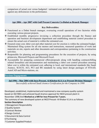 5
comparison of actual cost versus budgeted / estimated cost and taking proactive remedial action
against any deficiencies in the performance.
Apr 2004 – Apr 2007 with Gulf Precast Concrete Co-Dubai as Branch Manager
Key Deliverables:
 Functioned as a Dubai branch manager, overseeing overall operations of two factories while
executing various precast projects.
 Established monthly progressive invoicing a collection procedure through the finance and
operation and business development department and establishing material control procedure to
ensure the actual cost of material is within the estimated cost.
 Ensured crane cost, labor cost and other material cost for erection is within the estimated budget.
Maintained filing system for all site memos and instructions, measured quantities of work and
materials on site, reports and other documents and correspondence pertaining to the construction
activities.
 Responsible for planning and programming procedures for the execution of projects, by using
primavera, Microsoft Projects and Microsoft Excel.
 Accountable for preparing commercial offers/proposals along with handling contracts/billing
related formalities and documentation and maintaining a labor cost control procedure ensuring
labor cost is within the estimated cost; adhering to local, and international standards like Saudi
Aramco, SCECO, ACI, PCI and BS standards by using latest design packages of STAAD,
AutoCAD and Micro-stations, etc.
Previous Engagements
Jul 1996 – Mar 2004 with Inco-Precast, Al-Khobar-K.S.A as Precast Division Manager
Successfully achieved Saudi Aramco Certification for the Company in 1998
Developed, established, implemented and maintained a new company quality system
based on ISO 9001 and achieved Saudi Aramco approval for INCO precast plant in
November 1998.And Worked as a MR for Inco Precast for 7 years.
The summary of new developed system at INCO Precast- Al Khobar K.S.A is as follows:
Section Description
1 Management Responsibility
2 Quality System
3 Contract Review
4 Design Control
5 Document & Data Control
6 Purchasing
7 Customer Supplied Product
 