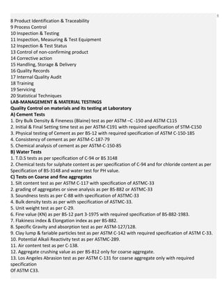 6
8 Product Identification & Traceability
9 Process Control
10 Inspection & Testing
11 Inspection, Measuring & Test Equipment
12 Inspection & Test Status
13 Control of non-confirming product
14 Corrective action
15 Handling, Storage & Delivery
16 Quality Records
17 Internal Quality Audit
18 Training
19 Servicing
20 Statistical Techniques
LAB-MANAGEMENT & MATERIAL TESTINGS
Quality Control on materials and its testing at Laboratory
A) Cement Tests
1. Dry Bulk Density & Fineness (Blaine) test as per ASTM –C -150 and ASTM C115
2. Initial & Final Setting time test as per ASTM-C191 with required specification of STM-C150
3. Physical testing of Cement as per BS-12 with required specification of ASTM C-150-185
4. Consistency of cement as per ASTM-C-187-79
5. Chemical analysis of cement as per ASTM-C-150-85
B) Water Tests
1. T.D.S tests as per specification of C-94 or BS 3148
2. Chemical tests for sulphate content as per specification of C-94 and for chloride content as per
Specification of BS-3148 and water test for PH value.
C) Tests on Coarse and fine aggregates
1. Silt content test as per ASTM C-117 with specification of ASTMC-33
2. grading of aggregates or sieve analysis as per BS-882 or ASTMC-33
3. Soundness tests as per C-88 with specification of ASTMC-33
4. Bulk density tests as per with specification of ASTMC-33.
5. Unit weight test as per C-29.
6. Fine value (KN) as per BS-12 part 3-1975 with required specification of BS-882-1983.
7. Flakiness index & Elongation index as per BS-882.
8. Specific Gravity and absorption test as per ASTM-127/128.
9. Clay lump & fariable particles test as per ASTM C-142 with required specification of ASTM C-33.
10. Potential Alkali Reactivity test as per ASTMC-289.
11. Air content test as per C-138.
12. Aggregate crushing value as per BS-812 only for coarse aggregate.
13. Los Angeles Abrasion test as per ASTM C-131 for coarse aggregate only with required
specification
Of ASTM C33.
 
