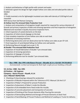 9
1. Analysis and behaviour of light perlite with cement and water.
2. Achieved a good mix design for light weight hollow core slabs and extruded perlite slabs on
October
1992.
3. Finally invented a mix for lightweight insulated core slabs with density of 1520 kg/m3 and
rewarded
With bonus from Saif Noman Company.
At Hollow Core Pre-stressed Slabs Production Yard
1. Analysis and computation of elongation length required for required for various diameter of
Strands and primary inspection of beds and stressing operation and final inspection of elongation
Obtained and recorded in Quality Assurance inspection form.
2. Initial inspection of casted elements on the bed.
3. Inspection of initial strand slippage on the bed.
4. Final complete inspection of one hollow core slab on each bed.
5. Calibration of stressing machines.
6. Performing destructive and non-destructive test for hollow core slabs as per CP-110.
7. Final inspection of sand blasted falling mix hollow core wall panels.
8. Performing flexural strength test as per C-78
At Double T Pre-stressed Slab Production Yard
1. Inspection of mould fabrication of double T pre-stressed slabs.
2. Inspection of stressing operations
3. Inspection of slippage of strands.
4. Performing deflection test for double T pre-stressed slabs.
Dec- 1988 - Dec 1991 with Ranco Precast – Riyadh, K.S.A. QA/QC INCHARGE
Instrumentally worked and designed & Built light weight precast building at Riyadh
VII. (1) Dec- 1988 - Dec 1991
(2) Position – QC Engineer
Company – Ranco Precast – Riyadh, K.S.A
(3) A- PRECAST INSPECTION
Checking of shop drawings released for production
Inspection of Moulds Prepared within the Tolerance of PC I Manual 116 And 117
Inspection of Rebar’s Prepared for precast Production
Inspection of placement of Rebar’s inside the Moulds.
Inspection of all embedded items fixed inside the moulds.
Inspection of concrete placement and Compaction of concrete
Inspection of finishing of the Precast elements After Pouring the concrete
Inspection of Demoulding Method and Storage of Precast Elements at Stock Yard
Inspection of Sand Blasting of Precast Products and Method of Loading on Trucks for delivery.
 