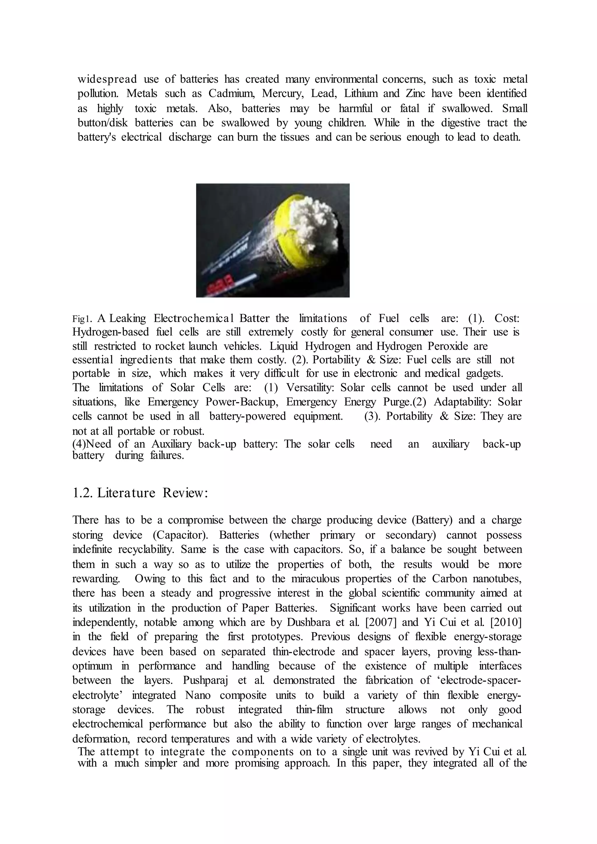 widespread use of batteries has created many environmental concerns, such as toxic metal
pollution. Metals such as Cadmium, Mercury, Lead, Lithium and Zinc have been identified
as highly toxic metals. Also, batteries may be harmful or fatal if swallowed. Small
button/disk batteries can be swallowed by young children. While in the digestive tract the
battery's electrical discharge can burn the tissues and can be serious enough to lead to death.
Fig1. A Leaking Electrochemical Batter the limitations of Fuel cells are: (1). Cost:
Hydrogen-based fuel cells are still extremely costly for general consumer use. Their use is
still restricted to rocket launch vehicles. Liquid Hydrogen and Hydrogen Peroxide are
essential ingredients that make them costly. (2). Portability & Size: Fuel cells are still not
portable in size, which makes it very difficult for use in electronic and medical gadgets.
The limitations of Solar Cells are: (1) Versatility: Solar cells cannot be used under all
situations, like Emergency Power-Backup, Emergency Energy Purge.(2) Adaptability: Solar
cells cannot be used in all battery-powered equipment. (3). Portability & Size: They are
not at all portable or robust.
(4)Need of an Auxiliary back-up battery: The solar cells need an auxiliary back-up
battery during failures.
1.2. Literature Review:
There has to be a compromise between the charge producing device (Battery) and a charge
storing device (Capacitor). Batteries (whether primary or secondary) cannot possess
indefinite recyclability. Same is the case with capacitors. So, if a balance be sought between
them in such a way so as to utilize the properties of both, the results would be more
rewarding. Owing to this fact and to the miraculous properties of the Carbon nanotubes,
there has been a steady and progressive interest in the global scientific community aimed at
its utilization in the production of Paper Batteries. Significant works have been carried out
independently, notable among which are by Dushbara et al. [2007] and Yi Cui et al. [2010]
in the field of preparing the first prototypes. Previous designs of flexible energy-storage
devices have been based on separated thin-electrode and spacer layers, proving less-than-
optimum in performance and handling because of the existence of multiple interfaces
between the layers. Pushparaj et al. demonstrated the fabrication of ‘electrode-spacer-
electrolyte’ integrated Nano composite units to build a variety of thin flexible energy-
storage devices. The robust integrated thin-film structure allows not only good
electrochemical performance but also the ability to function over large ranges of mechanical
deformation, record temperatures and with a wide variety of electrolytes.
The attempt to integrate the components on to a single unit was revived by Yi Cui et al.
with a much simpler and more promising approach. In this paper, they integrated all of the
 