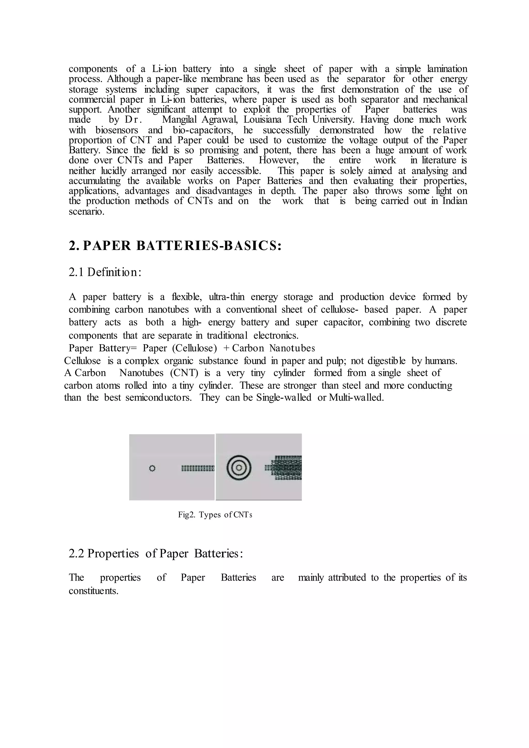 components of a Li-ion battery into a single sheet of paper with a simple lamination
process. Although a paper-like membrane has been used as the separator for other energy
storage systems including super capacitors, it was the first demonstration of the use of
commercial paper in Li-ion batteries, where paper is used as both separator and mechanical
support. Another significant attempt to exploit the properties of Paper batteries was
made by D r . Mangilal Agrawal, Louisiana Tech University. Having done much work
with biosensors and bio-capacitors, he successfully demonstrated how the relative
proportion of CNT and Paper could be used to customize the voltage output of the Paper
Battery. Since the field is so promising and potent, there has been a huge amount of work
done over CNTs and Paper Batteries. However, the entire work in literature is
neither lucidly arranged nor easily accessible. This paper is solely aimed at analysing and
accumulating the available works on Paper Batteries and then evaluating their properties,
applications, advantages and disadvantages in depth. The paper also throws some light on
the production methods of CNTs and on the work that is being carried out in Indian
scenario.
2. PAPER BATTERIES-BASICS:
2.1 Definition:
A paper battery is a flexible, ultra-thin energy storage and production device formed by
combining carbon nanotubes with a conventional sheet of cellulose- based paper. A paper
battery acts as both a high- energy battery and super capacitor, combining two discrete
components that are separate in traditional electronics.
Paper Battery= Paper (Cellulose) + Carbon Nanotubes
Cellulose is a complex organic substance found in paper and pulp; not digestible by humans.
A Carbon Nanotubes (CNT) is a very tiny cylinder formed from a single sheet of
carbon atoms rolled into a tiny cylinder. These are stronger than steel and more conducting
than the best semiconductors. They can be Single-walled or Multi-walled.
Fig2. Types of CNTs
2.2 Properties of Paper Batteries:
The properties of Paper Batteries are mainly attributed to the properties of its
constituents.
 