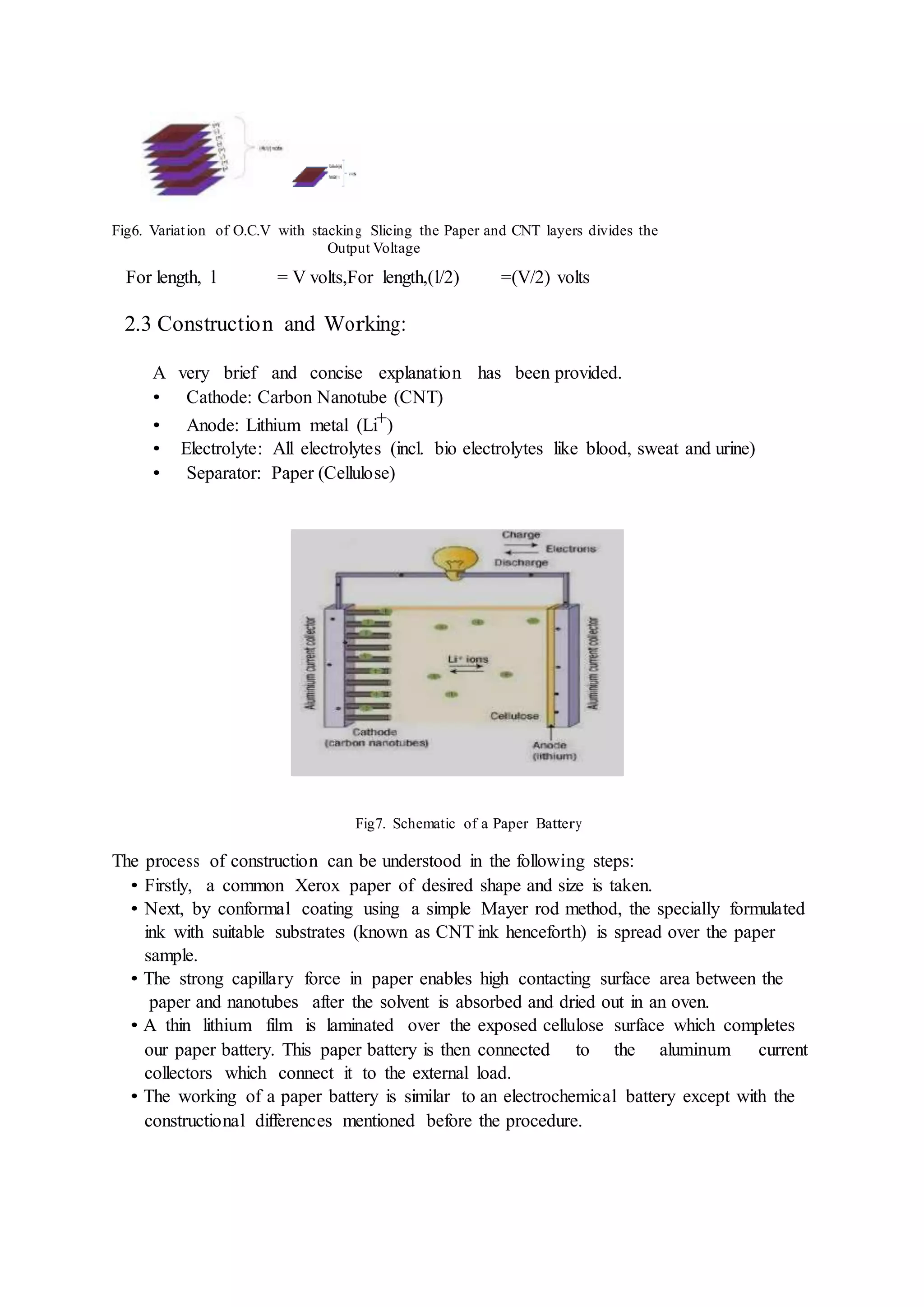 Fig6. Variation of O.C.V with stacking Slicing the Paper and CNT layers divides the
Output Voltage
For length, l = V volts,For length,(l/2) =(V/2) volts
2.3 Construction and Working:
A very brief and concise explanation has been provided.
• Cathode: Carbon Nanotube (CNT)
• Anode: Lithium metal (Li+)
• Electrolyte: All electrolytes (incl. bio electrolytes like blood, sweat and urine)
• Separator: Paper (Cellulose)
Fig7. Schematic of a Paper Battery
The process of construction can be understood in the following steps:
• Firstly, a common Xerox paper of desired shape and size is taken.
• Next, by conformal coating using a simple Mayer rod method, the specially formulated
ink with suitable substrates (known as CNT ink henceforth) is spread over the paper
sample.
• The strong capillary force in paper enables high contacting surface area between the
paper and nanotubes after the solvent is absorbed and dried out in an oven.
• A thin lithium film is laminated over the exposed cellulose surface which completes
our paper battery. This paper battery is then connected to the aluminum current
collectors which connect it to the external load.
• The working of a paper battery is similar to an electrochemical battery except with the
constructional differences mentioned before the procedure.
 