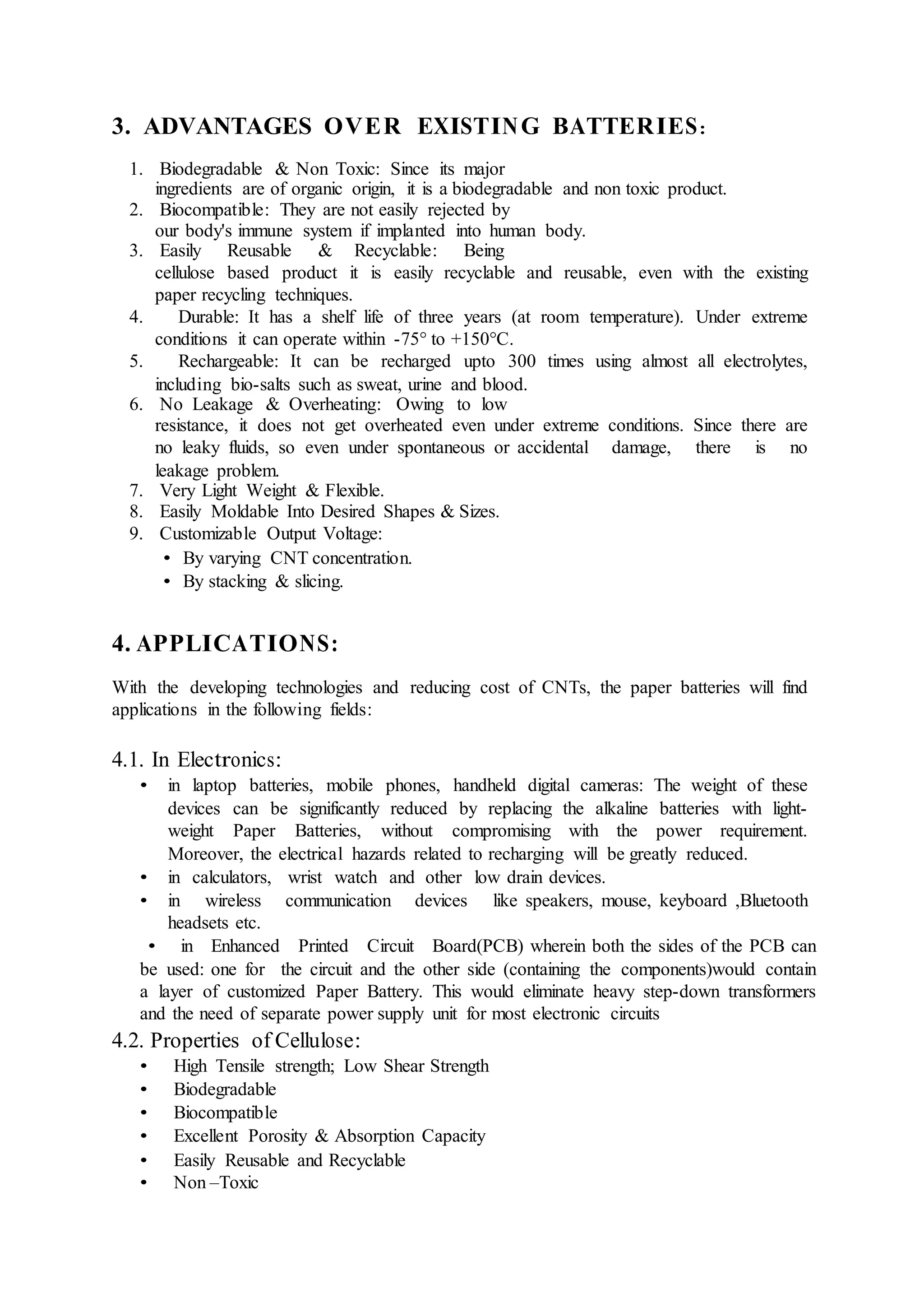 3. ADVANTAGES OVER EXISTING BATTERIES:
1. Biodegradable & Non Toxic: Since its major
ingredients are of organic origin, it is a biodegradable and non toxic product.
2. Biocompatible: They are not easily rejected by
our body's immune system if implanted into human body.
3. Easily Reusable & Recyclable: Being
cellulose based product it is easily recyclable and reusable, even with the existing
paper recycling techniques.
4. Durable: It has a shelf life of three years (at room temperature). Under extreme
conditions it can operate within -75° to +150°C.
5. Rechargeable: It can be recharged upto 300 times using almost all electrolytes,
including bio-salts such as sweat, urine and blood.
6. No Leakage & Overheating: Owing to low
resistance, it does not get overheated even under extreme conditions. Since there are
no leaky fluids, so even under spontaneous or accidental damage, there is no
leakage problem.
7. Very Light Weight & Flexible.
8. Easily Moldable Into Desired Shapes & Sizes.
9. Customizable Output Voltage:
• By varying CNT concentration.
• By stacking & slicing.
4. APPLICATIONS:
With the developing technologies and reducing cost of CNTs, the paper batteries will find
applications in the following fields:
4.1. In Electronics:
• in laptop batteries, mobile phones, handheld digital cameras: The weight of these
devices can be significantly reduced by replacing the alkaline batteries with light-
weight Paper Batteries, without compromising with the power requirement.
Moreover, the electrical hazards related to recharging will be greatly reduced.
• in calculators, wrist watch and other low drain devices.
• in wireless communication devices like speakers, mouse, keyboard ,Bluetooth
headsets etc.
• in Enhanced Printed Circuit Board(PCB) wherein both the sides of the PCB can
be used: one for the circuit and the other side (containing the components)would contain
a layer of customized Paper Battery. This would eliminate heavy step-down transformers
and the need of separate power supply unit for most electronic circuits
4.2. Properties of Cellulose:
• High Tensile strength; Low Shear Strength
• Biodegradable
• Biocompatible
• Excellent Porosity & Absorption Capacity
• Easily Reusable and Recyclable
• Non –Toxic
 