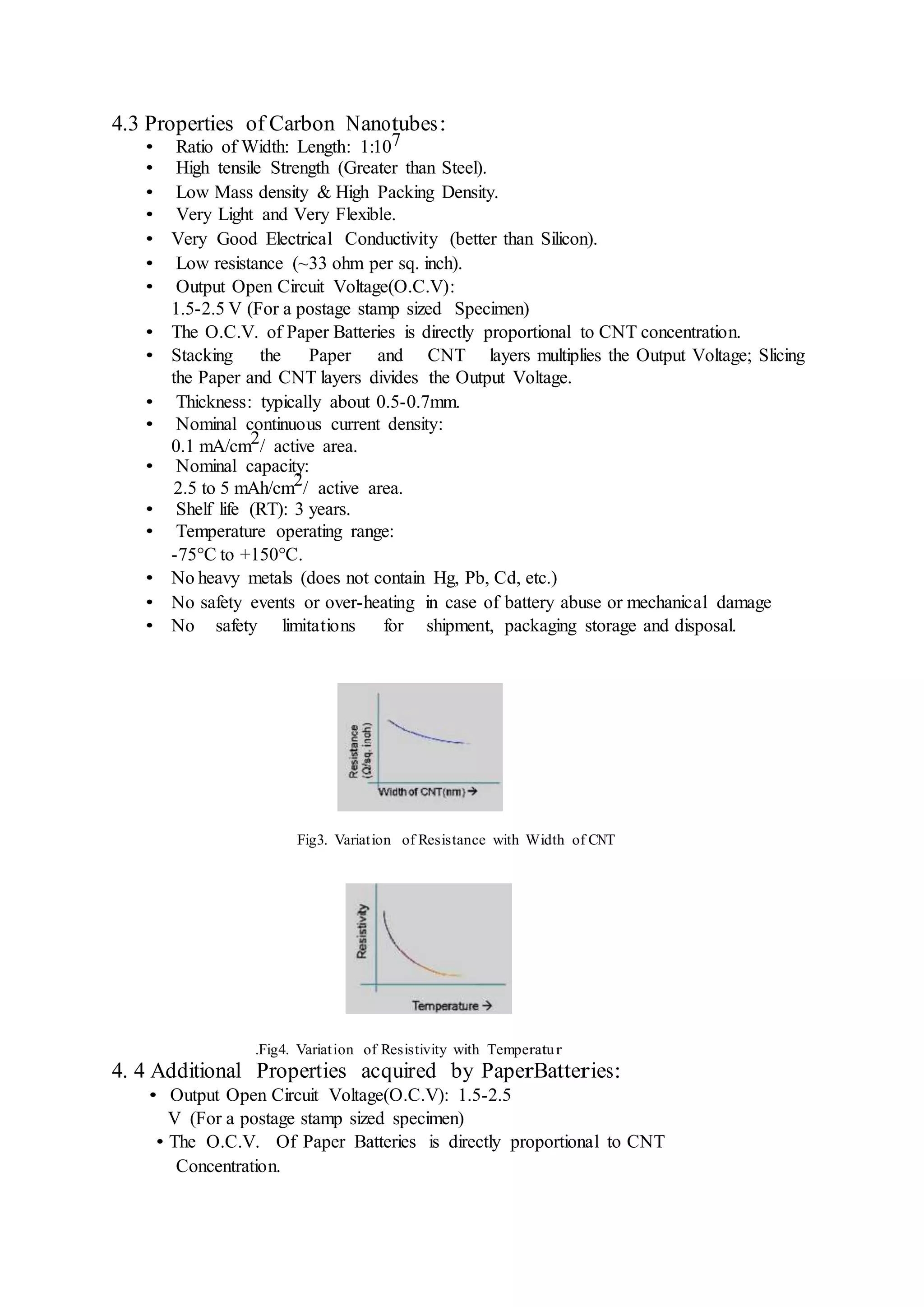 4.3 Properties of Carbon Nanotubes:
• Ratio of Width: Length: 1:107
• High tensile Strength (Greater than Steel).
• Low Mass density & High Packing Density.
• Very Light and Very Flexible.
• Very Good Electrical Conductivity (better than Silicon).
• Low resistance (~33 ohm per sq. inch).
• Output Open Circuit Voltage(O.C.V):
1.5-2.5 V (For a postage stamp sized Specimen)
• The O.C.V. of Paper Batteries is directly proportional to CNT concentration.
• Stacking the Paper and CNT layers multiplies the Output Voltage; Slicing
the Paper and CNT layers divides the Output Voltage.
• Thickness: typically about 0.5-0.7mm.
• Nominal continuous current density:
0.1 mA/cm2/ active area.
• Nominal capacity:
2.5 to 5 mAh/cm2/ active area.
• Shelf life (RT): 3 years.
• Temperature operating range:
-75°C to +150°C.
• No heavy metals (does not contain Hg, Pb, Cd, etc.)
• No safety events or over-heating in case of battery abuse or mechanical damage
• No safety limitations for shipment, packaging storage and disposal.
Fig3. Variation of Resistance with Width of CNT
.Fig4. Variation of Resistivity with Temperatur
4. 4 Additional Properties acquired by PaperBatteries:
• Output Open Circuit Voltage(O.C.V): 1.5-2.5
V (For a postage stamp sized specimen)
• The O.C.V. Of Paper Batteries is directly proportional to CNT
Concentration.
 