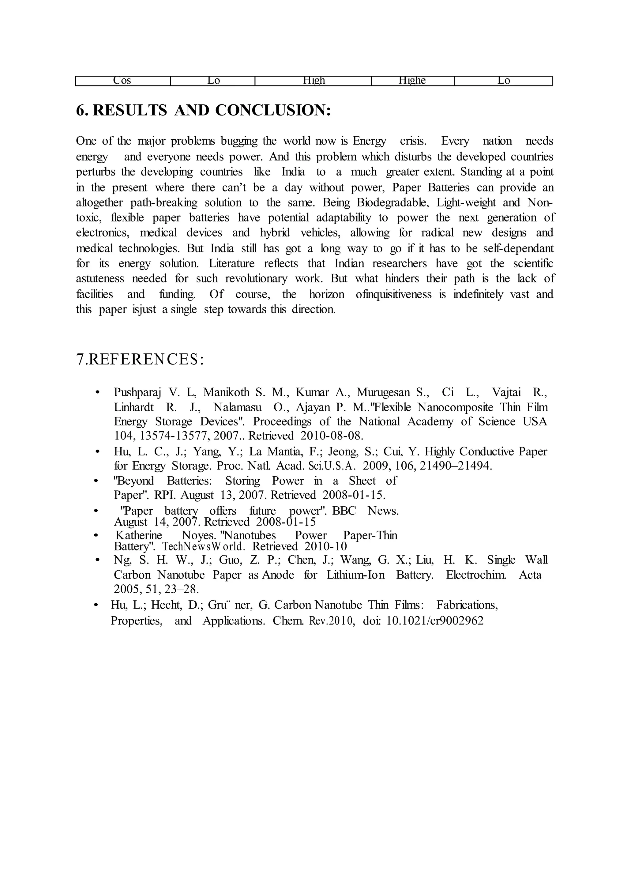 Cos
t
Lo
w
High
er
Highe
st
Lo
w
6. RESULTS AND CONCLUSION:
One of the major problems bugging the world now is Energy crisis. Every nation needs
energy and everyone needs power. And this problem which disturbs the developed countries
perturbs the developing countries like India to a much greater extent. Standing at a point
in the present where there can’t be a day without power, Paper Batteries can provide an
altogether path-breaking solution to the same. Being Biodegradable, Light-weight and Non-
toxic, flexible paper batteries have potential adaptability to power the next generation of
electronics, medical devices and hybrid vehicles, allowing for radical new designs and
medical technologies. But India still has got a long way to go if it has to be self-dependant
for its energy solution. Literature reflects that Indian researchers have got the scientific
astuteness needed for such revolutionary work. But what hinders their path is the lack of
facilities and funding. Of course, the horizon ofinquisitiveness is indefinitely vast and
this paper isjust a single step towards this direction.
7.REFERENCES:
• Pushparaj V. L, Manikoth S. M., Kumar A., Murugesan S., Ci L., Vajtai R.,
Linhardt R. J., Nalamasu O., Ajayan P. M.."Flexible Nanocomposite Thin Film
Energy Storage Devices". Proceedings of the National Academy of Science USA
104, 13574-13577, 2007.. Retrieved 2010-08-08.
• Hu, L. C., J.; Yang, Y.; La Mantia, F.; Jeong, S.; Cui, Y. Highly Conductive Paper
for Energy Storage. Proc. Natl. Acad. Sci.U.S.A. 2009, 106, 21490–21494.
• "Beyond Batteries: Storing Power in a Sheet of
Paper". RPI. August 13, 2007. Retrieved 2008-01-15.
• "Paper battery offers future power". BBC News.
August 14, 2007. Retrieved 2008-01-15
• Katherine Noyes. "Nanotubes Power Paper-Thin
Battery". TechNewsW orld. Retrieved 2010-10
• Ng, S. H. W., J.; Guo, Z. P.; Chen, J.; Wang, G. X.; Liu, H. K. Single Wall
Carbon Nanotube Paper as Anode for Lithium-Ion Battery. Electrochim. Acta
2005, 51, 23–28.
• Hu, L.; Hecht, D.; Gru¨ ner, G. Carbon Nanotube Thin Films: Fabrications,
Properties, and Applications. Chem. Rev.2010, doi: 10.1021/cr9002962
 