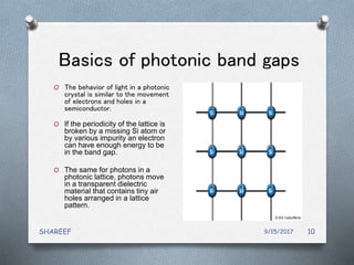 Basics of photonic band gaps
O The behavior of light in a photonic
crystal is similar to the movement
of electrons and holes in a
semiconductor.
O If the periodicity of the lattice is
broken by a missing Si atom or
by various impurity an electron
can have enough energy to be
in the band gap.
O The same for photons in a
photonic lattice, photons move
in a transparent dielectric
material that contains tiny air
holes arranged in a lattice
pattern.
9/15/2017SHAREEF 10
 