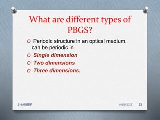 What are different types of
PBGS?
O Periodic structure in an optical medium,
can be periodic in
O Single dimension
O Two dimensions
O Three dimensions.
9/15/2017SHAREEF 13
 