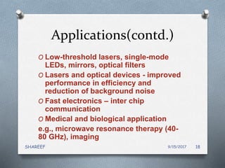 Applications(contd.)
O Low-threshold lasers, single-mode
LEDs, mirrors, optical filters
O Lasers and optical devices - improved
performance in efficiency and
reduction of background noise
O Fast electronics – inter chip
communication
O Medical and biological application
e.g., microwave resonance therapy (40-
80 GHz), imaging
9/15/2017SHAREEF 18
 