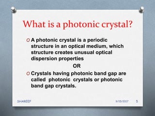 What is a photonic crystal?
O A photonic crystal is a periodic
structure in an optical medium, which
structure creates unusual optical
dispersion properties
OR
O Crystals having photonic band gap are
called photonic crystals or photonic
band gap crystals.
9/15/2017SHAREEF 5
 