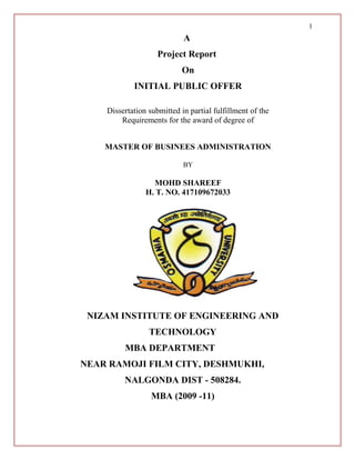 A
Project Report
On
INITIAL PUBLIC OFFER
Dissertation submitted in partial fulfillment of the
Requirements for the award of degree of
MASTER OF BUSINEES ADMINISTRATION
BY
MOHD SHAREEF
H. T. NO. 417109672033
NIZAM INSTITUTE OF ENGINEERING AND
TECHNOLOGY
MBA DEPARTMENT
NEAR RAMOJI FILM CITY, DESHMUKHI,
NALGONDA DIST - 508284.
MBA (2009 -11)
1
 