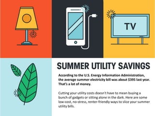 According to the U.S. Energy Information Administration,
the average summer electricity bill was about $395 last year.
That’s a lot of money.
Cutting your utility costs doesn't have to mean buying a
bunch of gadgets or sitting alone in the dark. Here are some
low-cost, no-stress, renter-friendly ways to slice your summer
utility bills.
 