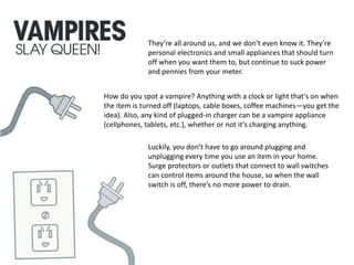 They’re all around us, and we don’t even know it. They’re
personal electronics and small appliances that should turn
off when you want them to, but continue to suck power
and pennies from your meter.
How do you spot a vampire? Anything with a clock or light that's on when
the item is turned off (laptops, cable boxes, coffee machines—you get the
idea). Also, any kind of plugged-in charger can be a vampire appliance
(cellphones, tablets, etc.), whether or not it's charging anything.
Luckily, you don’t have to go around plugging and
unplugging every time you use an item in your home.
Surge protectors or outlets that connect to wall switches
can control items around the house, so when the wall
switch is off, there’s no more power to drain.
 