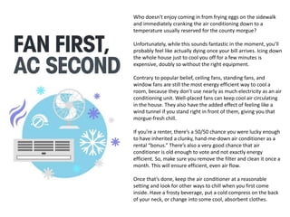 Who doesn't enjoy coming in from frying eggs on the sidewalk
and immediately cranking the air conditioning down to a
temperature usually reserved for the county morgue?
Unfortunately, while this sounds fantastic in the moment, you’ll
probably feel like actually dying once your bill arrives. Icing down
the whole house just to cool you off for a few minutes is
expensive, doubly so without the right equipment.
Contrary to popular belief, ceiling fans, standing fans, and
window fans are still the most energy efficient way to cool a
room, because they don’t use nearly as much electricity as an air
conditioning unit. Well-placed fans can keep cool air circulating
in the house. They also have the added effect of feeling like a
wind tunnel if you stand right in front of them, giving you that
morgue-fresh chill.
If you’re a renter, there’s a 50/50 chance you were lucky enough
to have inherited a clunky, hand-me-down air conditioner as a
rental “bonus.” There’s also a very good chance that air
conditioner is old enough to vote and not exactly energy
efficient. So, make sure you remove the filter and clean it once a
month. This will ensure efficient, even air flow.
Once that’s done, keep the air conditioner at a reasonable
setting and look for other ways to chill when you first come
inside. Have a frosty beverage, put a cold compress on the back
of your neck, or change into some cool, absorbent clothes.
 