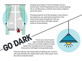 Try to use as much natural
light as possible during the day.
If you must use electric lights or lamps,
switch from incandescent to CFL (compact
florescent) or LED (light-emitting diode) bulbs.
They can help you save substantially on lighting costs. If you're
still using old bulbs you tucked away in your utility closet, now's
the time to make the switch.
Hanging heavy drapes in front of windows serves a
dual function: they’ll help keep the house cool by keeping
the air conditioning in, and they won’t allow sunlight to
warm the rooms.
If buying drapes for all of the windows in your home is
too expensive, you could opt to hang them in the
areas of your house that get the most sun
exposure or DIY them with light-colored
sheets or throw blankets.
 