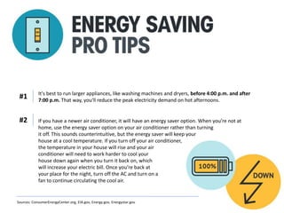 It's best to run larger appliances, like washing machines and dryers, before 4:00 p.m. and after
7:00 p.m. That way, you'll reduce the peak electricity demand on hot afternoons.
#1
If you have a newer air conditioner, it will have an energy saver option. When you’re not at
home, use the energy saver option on your air conditioner rather than turning
it off. This sounds counterintuitive, but the energy saver will keep your
house at a cool temperature. If you turn off your air conditioner,
the temperature in your house will rise and your air
conditioner will need to work harder to cool your
house down again when you turn it back on, which
will increase your electric bill. Once you’re back at
your place for the night, turn off the AC and turn on a
fan to continue circulating the cool air.
#2
Sources: ConsumerEnergyCenter.org, EIA.gov, Energy.gov, Energystar.gov
 