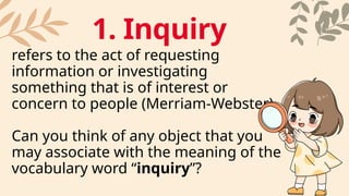 refers to the act of requesting
information or investigating
something that is of interest or
concern to people (Merriam-Webster)
Can you think of any object that you
may associate with the meaning of the
vocabulary word “inquiry”?
1. Inquiry
 
