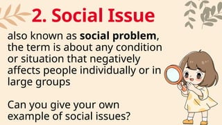 also known as social problem,
the term is about any condition
or situation that negatively
affects people individually or in
large groups
Can you give your own
example of social issues?
2. Social Issue
 