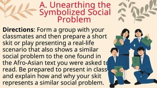Directions: Form a group with your
classmates and then prepare a short
skit or play presenting a real-life
scenario that also shows a similar
social problem to the one found in
the Afro-Asian text you were asked to
read. Be prepared to present in class
and explain how and why your skit
represents a similar social problem.
A. Unearthing the
Symbolized Social
Problem
 
