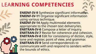 EN8INF-IV-9 Synthesize significant information.
EN8INF-IV-11 Organize significant information
using various technique.
EN8INF-IV-14 Apply multimodal elements
appropriate to the chosen text delivery/ies.
EN8TRAN-IV-6 Compose a letter of inquiry.
EN8TRAN-IV-7 Revise for coherence and cohesion.
EN8TRAN-IV-8 Edit for consistency of diction, style,
tone and register, point of view, and grammar.
EN8TRAN-IV-9 Send correspondences to
communicate with and respond to senders within
the bounds of ethics.
LEARNING COMPETENCIES
 