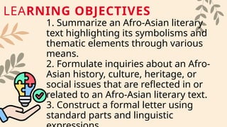 1. Summarize an Afro-Asian literary
text highlighting its symbolisms and
thematic elements through various
means.
2. Formulate inquiries about an Afro-
Asian history, culture, heritage, or
social issues that are reflected in or
related to an Afro-Asian literary text.
3. Construct a formal letter using
standard parts and linguistic
LEARNING OBJECTIVES
 