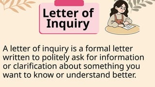 Letter of
Inquiry
A letter of inquiry is a formal letter
written to politely ask for information
or clarification about something you
want to know or understand better.
 