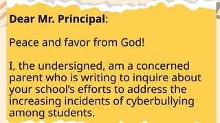 Dear Mr. Principal:
Peace and favor from God!
I, the undersigned, am a concerned
parent who is writing to inquire about
your school’s efforts to address the
increasing incidents of cyberbullying
among students.
 