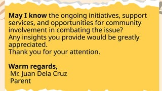 May I know the ongoing initiatives, support
services, and opportunities for community
involvement in combating the issue?
Any insights you provide would be greatly
appreciated.
Thank you for your attention.
Warm regards,
Mr. Juan Dela Cruz
Parent
 