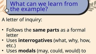 A letter of inquiry:
• Follows the same parts as a formal
letter
• Uses interrogatives (what, why, how,
etc.)
• Uses modals (may, could, would) to
What can we learn from
the example?
 